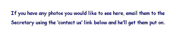 Text Box: &nbsp;
If you have any photos you would like to see here, email them to the 
Secretary using the �contact us� link below and he�ll get them put on.
