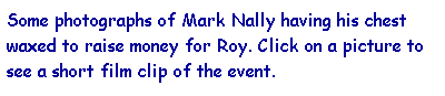 Text Box: Some photographs of Mark Nally having his chest waxed to raise money for Roy. Click on a picture to see a short film clip of the event.
